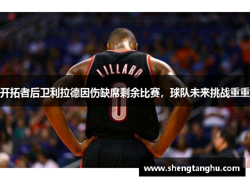 开拓者后卫利拉德因伤缺席剩余比赛，球队未来挑战重重