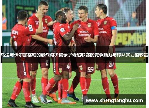 乌法与伏尔加格勒的激烈对决揭示了俄超联赛的竞争魅力与球队实力的较量