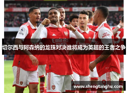 切尔西与阿森纳的龙珠对决谁将成为英超的王者之争