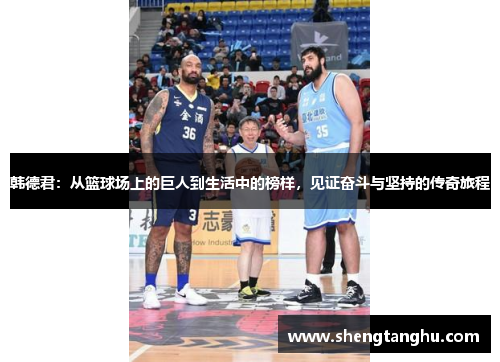 韩德君：从篮球场上的巨人到生活中的榜样，见证奋斗与坚持的传奇旅程