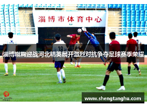 淄博蹴鞠迎战河北精英展开激烈对抗争夺足球赛季荣耀