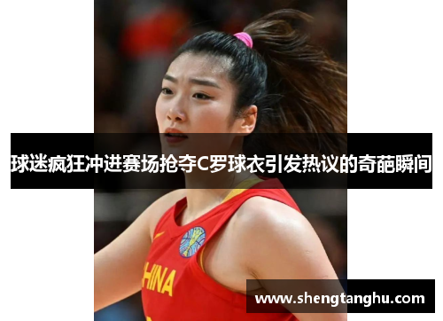 球迷疯狂冲进赛场抢夺C罗球衣引发热议的奇葩瞬间