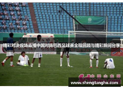 精彩对决现场直播中国对阵巴西足球赛全程回顾与精彩瞬间分享